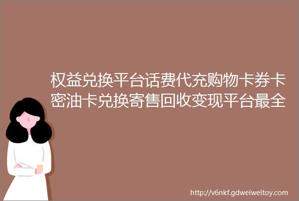 权益兑换平台话费代充购物卡券卡密油卡兑换寄售回收变现平台最全攻略汇总