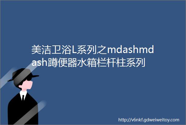 美洁卫浴L系列之mdashmdash蹲便器水箱栏杆柱系列